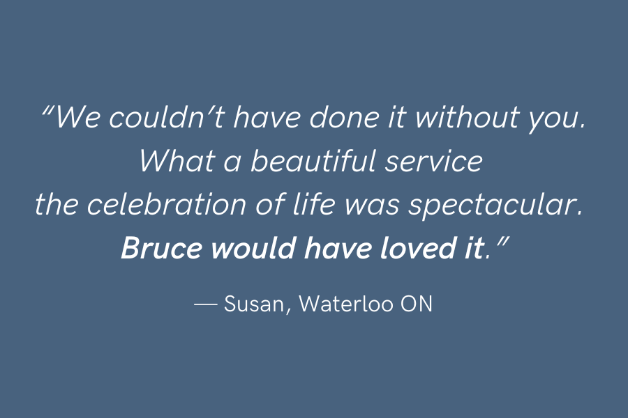 "We couldn't have done it without you. What a beautiful service the celebration of life was spectacular. Bruce would have loved it" —Susan, Waterloo ON