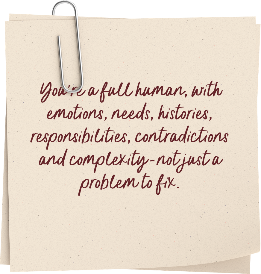 You're a full human, with emotions, needs, histories, responsibilities, contradictions and complexity--not just a problem to fix.