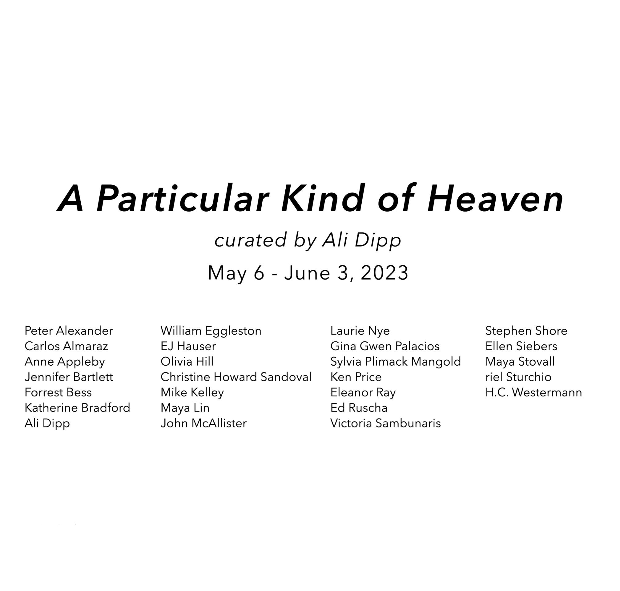  off-site exhibitions 
 Peter Alexander ,  Anne Appleby ,  Forrest Bess ,  Ali Dipp ,  Ken Price , and  H.C. Westermann  |  A Particular Kind of Heaven , parrasch heijnen, Los Angeles, CA (May 6 - June 3, 2023)