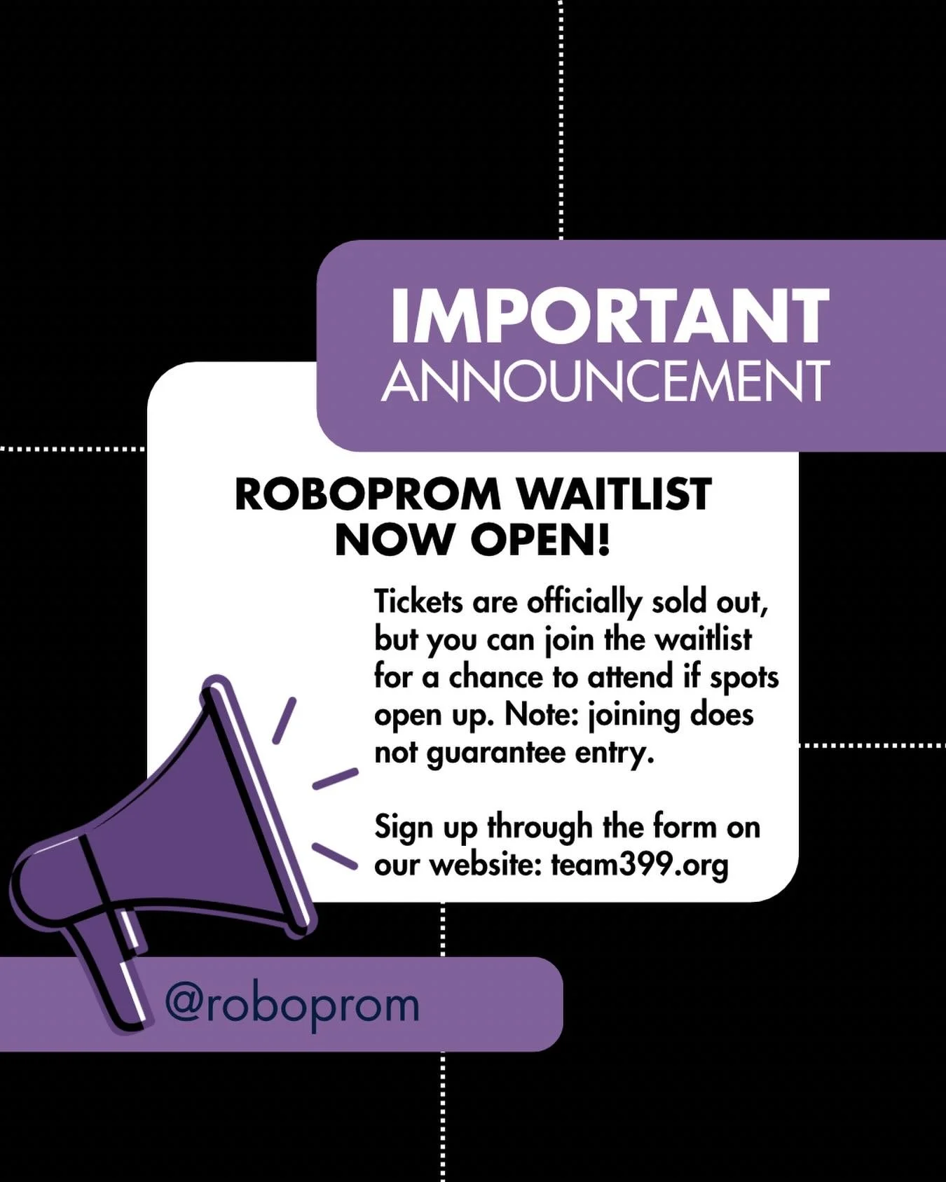 RoboProm tickets are officially SOLD OUT 🎟️

But don&rsquo;t worry&mdash;you can still join the waitlist for a chance to attend if spots open up! Please note that joining DOES NOT guarantee entry.

Fill out the form by going to team399.org and click