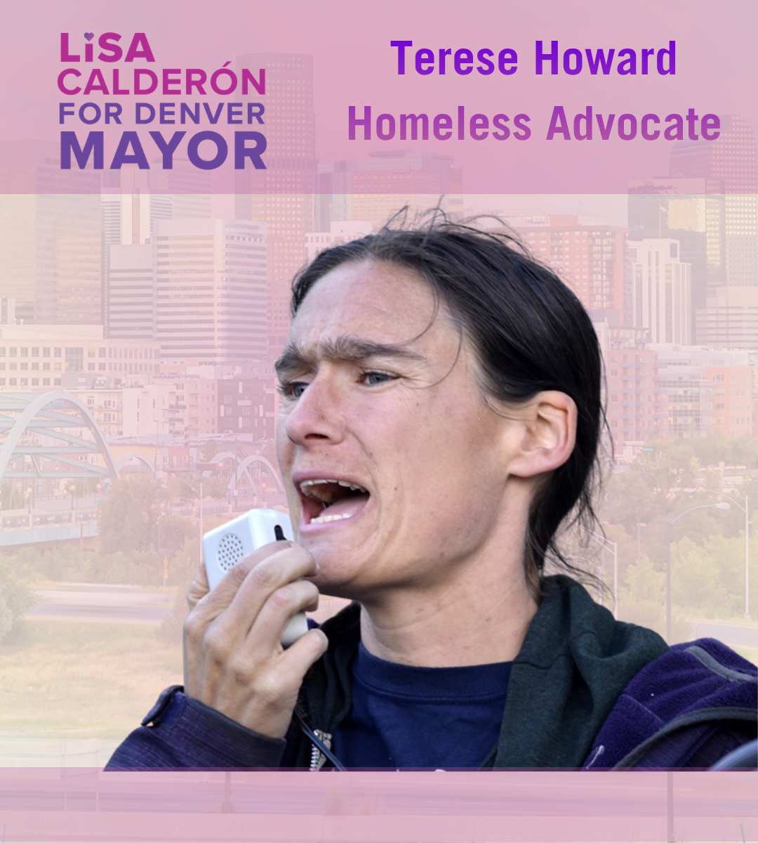 I am honored to endorse Lisa Calderon for Mayor! I have watched Lisa lead critical change in Denver for many years. Lisa understands the systems that are oppressing houseless people and how to change those systems to actually help people in need. She