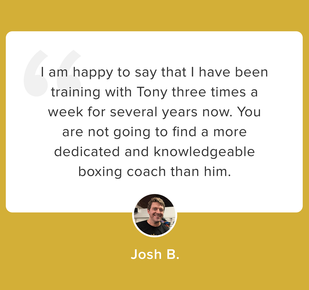 “I am happy to say that I have been training with Tony three times a week for several years now. You are not going to find a more dedicated and knowledgeable boxing coach than Tony. I appreciate how he listens to you and tailors each session to your