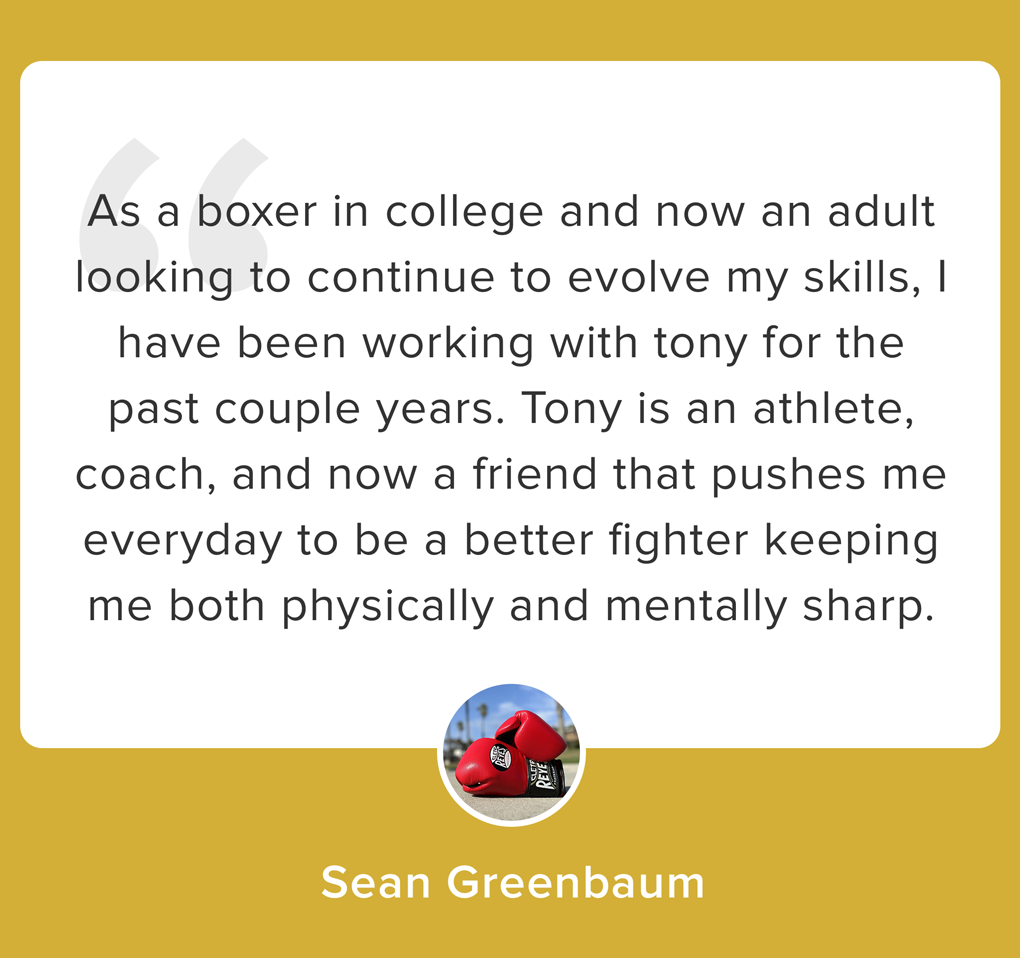 As a boxer in college and now an adult looking to continue to evolve my skills, I have been working with tony for the past couple years. Tony is an athlete, coach, and now a friend that pushes me everyday to be a better fighter keeping me both physic