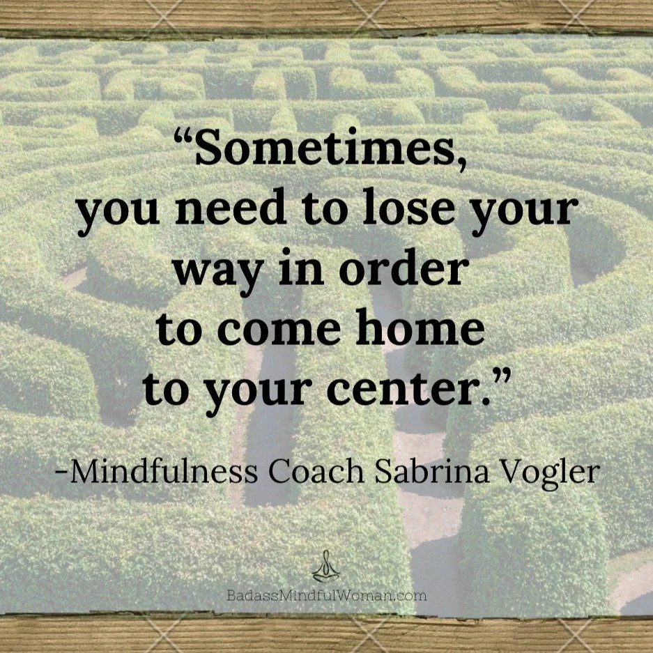 Let's say it like it is: When you feel lost in life, it's tough to find your frame of reference. 

If you've ever walked a labyrinth, you get how disorienting it can be to try to get to the middle of the maze.

The farthest lap is often just one turn