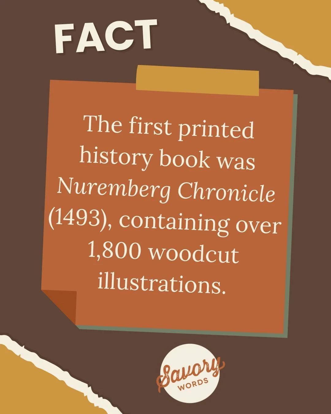 Pretty mind-boggling when you think about it. 

ID: A brown background with yellow torn corners has &quot;FACT&quot; in cream and a rust-colored box below that. The text says, &quot;The first printed history book was 'Nuremberg Chronicle' (1493), con