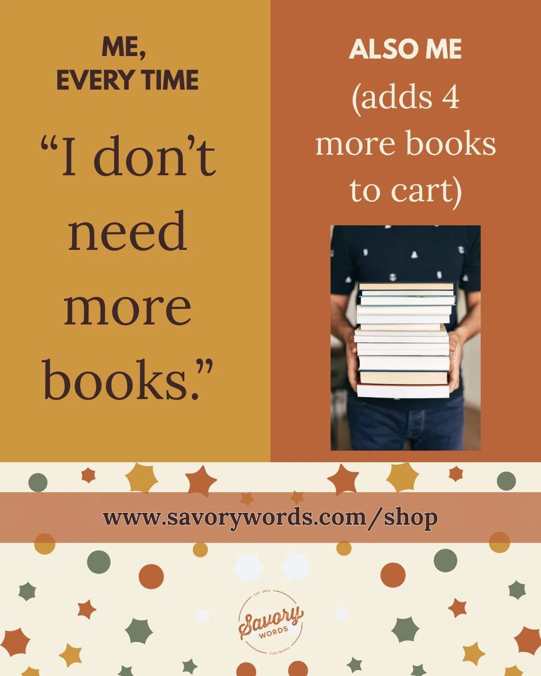 Is this you, too? 

ID: On the left, brown text on yellow background: "ME, EVERY TIME: 'I don't need more books.'" On the right, white text on dark orange background: "ALSO ME (adds 4 more books to cart)" with a photo of an indivi
