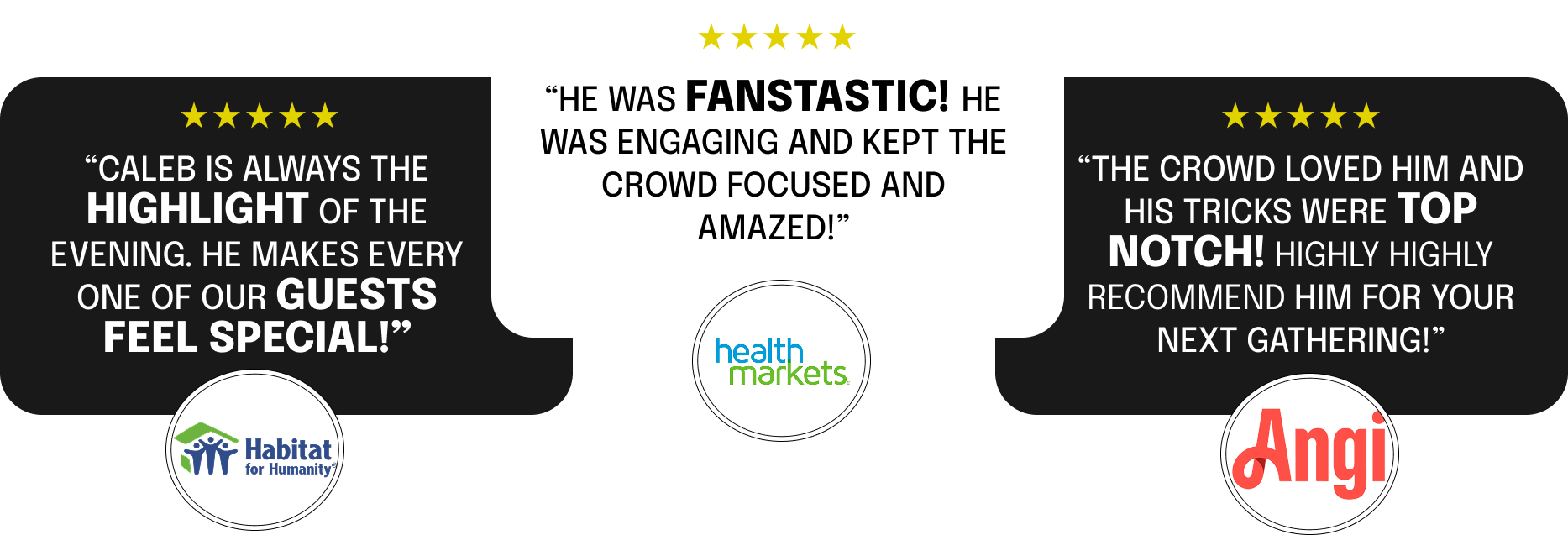 Customer reviews and logos on a black background. Three reviews with five-star ratings. Left review praises Caleb, an event performer, mentioning he makes guests feel special, with Habitat for Humanity logo below. Center review praises Caleb as fantastic, engaging, and crowd-pleasing, with HealthMarkets logo below. Right review describes the crowd loving him and his tricks as top-notch, recommending him for gatherings, with Angi logo below.