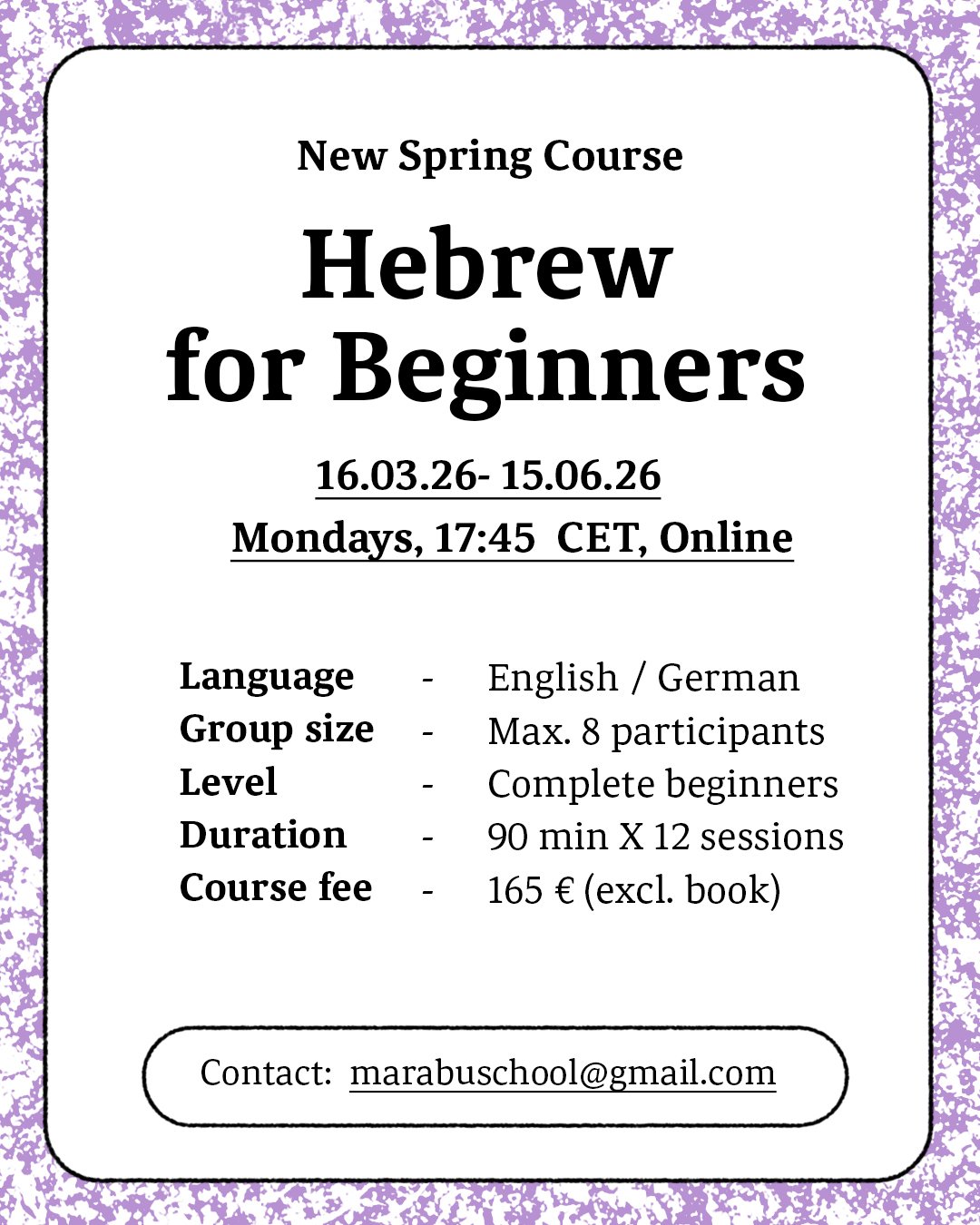 Flyer zur Werbung für einen neuen Frühjahrskurs mit dem Titel „Hebräisch für Anfänger“, der vom 26. März bis zum 26. Juni 2023 montags um 17:45 Uhr MEZ online stattfindet. Der Kurs ist für absolute Anfänger geeignet, wird auf Englisch oder Deutsch abgehalten, hat maximal 8 Teilnehmer, umfasst 12 Einheiten à 90 Minuten und kostet 165 Euro ohne Bücher. Die Kontakt-E-Mail lautet marabuschool@gmail.com.