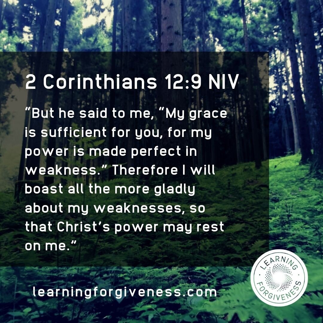 2 Corinthians 12:9 NIV says &quot;But he said to me, &quot;My grace is sufficient for you, for my power is made perfect in weakness.&quot; Therefore I will boast all the more gladly about my weaknesses, so that Christ's power may rest on me. We can t