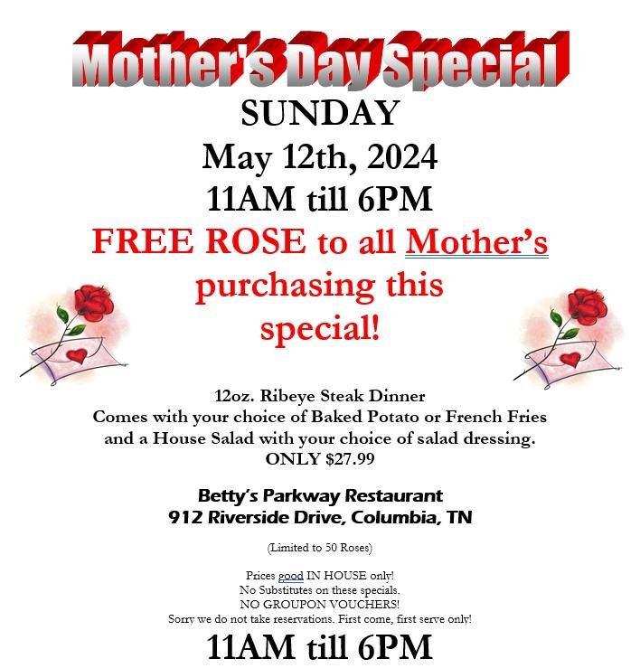 MOTHER'S DAY SPECIAL SUNDAY May 12th, 2024
11AM till 6PM. FREE ROSE to all Mother&rsquo;s purchasing this special!
12oz. Ribeye Steak Dinner
Comes with your choice of Baked Potato or French Fries 
and a House Salad with your choice of salad dressing.
