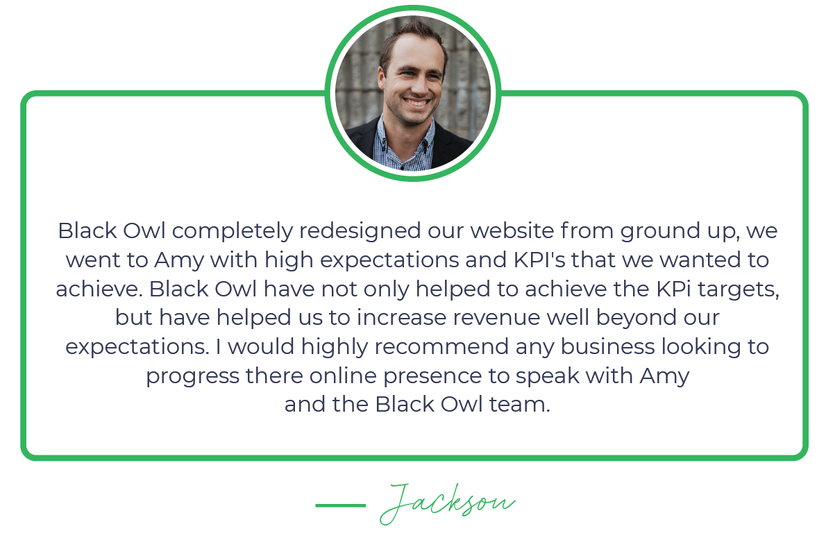 A testimonial with a photo of a smiling man wearing a suit. The text reads: 'Black Owl completely redesigned our website from ground up, we went to Amy with high expectations and KPI's that we wanted to achieve. Black Owl have not only helped to achieve the KPi targets, but have helped us to increase revenue well beyond our expectations. I would highly recommend any business looking to progress there online presence to speak with Amy and the Black Owl team.' The testimonial is signed by 'Jackson.'"}
