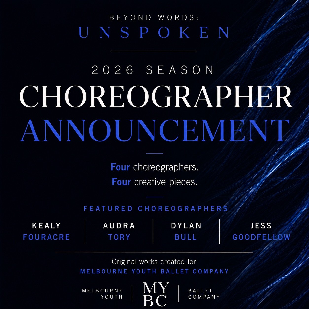 BEYOND WORDS: UNSPOKEN
Choreographer Announcement

We&rsquo;re excited to reveal the creative minds behind Melbourne Youth Ballet Company&rsquo;s 2026 contemporary season, Beyond Words: Unspoken.

This year&rsquo;s season will feature four original w