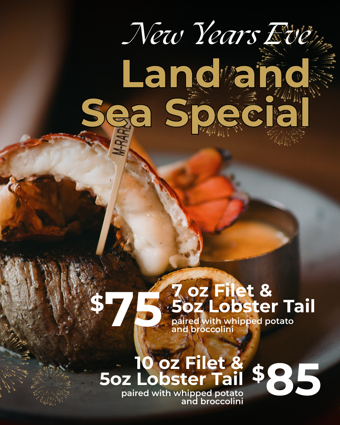 New Year’s Eve Land and Sea Special: filet mignon and lobster tail served with whipped potato and broccolini. Prices: $75 for 7 oz filet, $85 for 10 oz filet.
