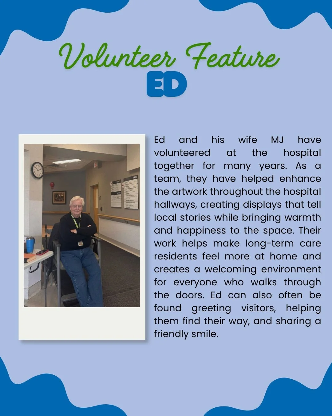 Meet Ed 💙

For the past four years, Ed has been a familiar and friendly presence in the hospital, volunteering alongside his wife, MJ. Together, they&rsquo;ve played a special role in brightening the space by curating and creating hallway displays t