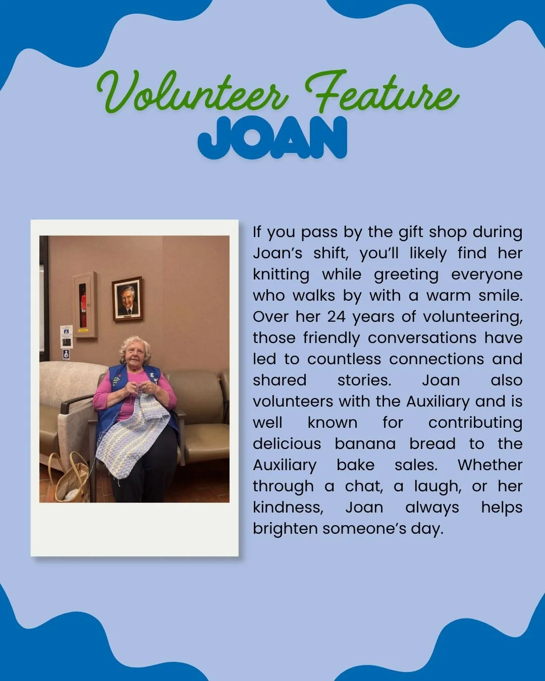 Meet Joan 💙

For 24 years, Joan has been a steady and welcoming presence at the hospital gift shop. During her shifts, you&rsquo;ll often find her knitting away while warmly greeting everyone who stops by, always ready for a friendly chat.

Over the
