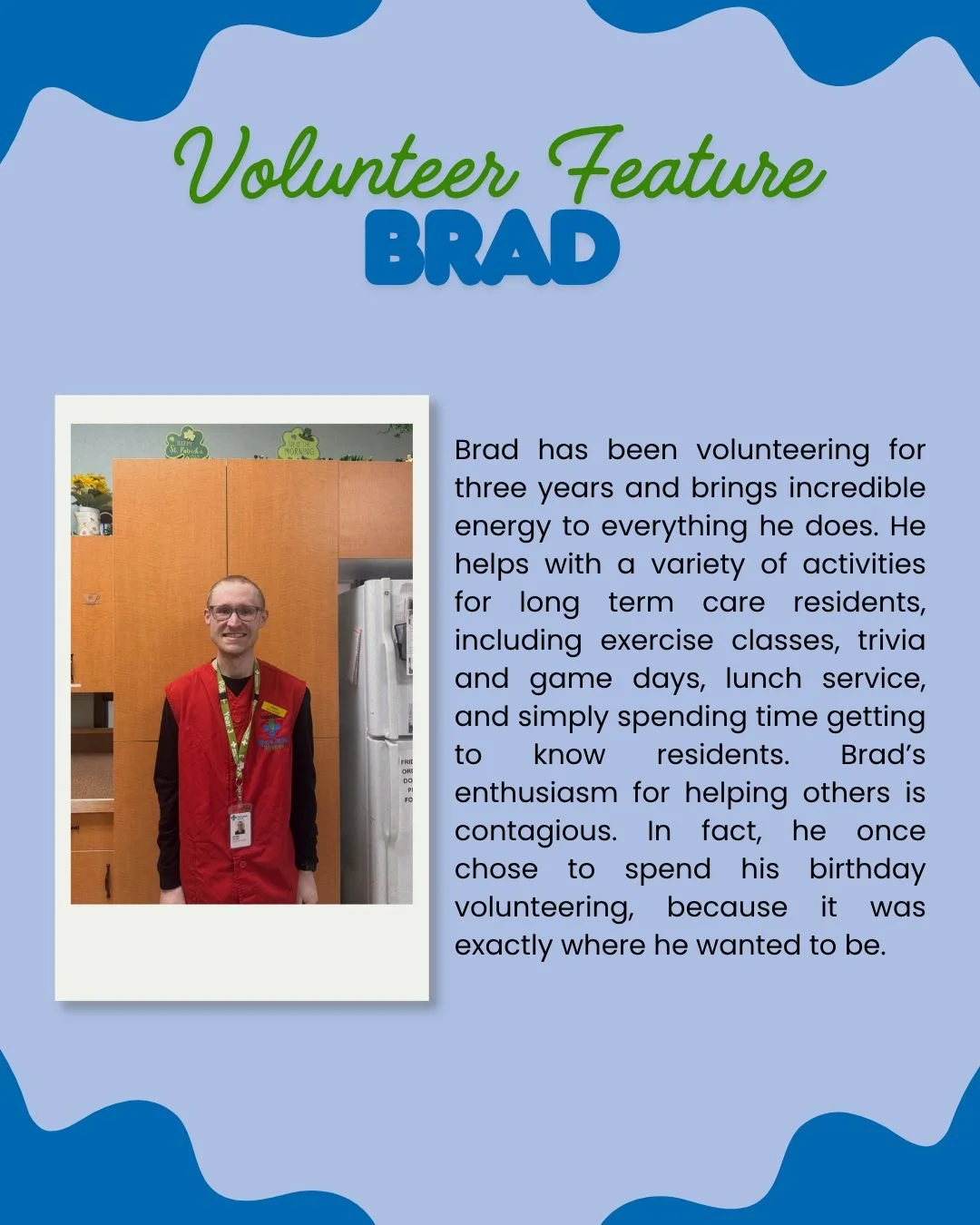 Meet Brad 💙

For the past three years, Brad has been bringing energy, warmth, and enthusiasm to his volunteer role at the hospital. He supports a variety of activities for long-term care residents, including exercise classes, trivia and games, lunch
