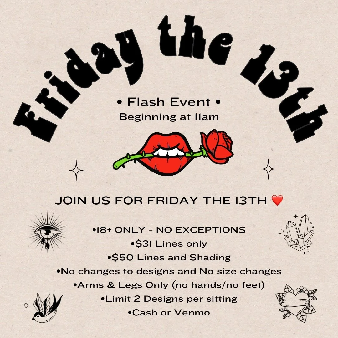 Join us for Friday the 13th❤️ Design will be dropping soon!

&bull;Beginning at 11am
&bull;18+ only - NO EXCEPTIONS - must have valid photo ID
&bull;$31 Lines only
&bull;$50 Lines and Shading
&bull;No changes to designs and No size changes
&bull;Arms