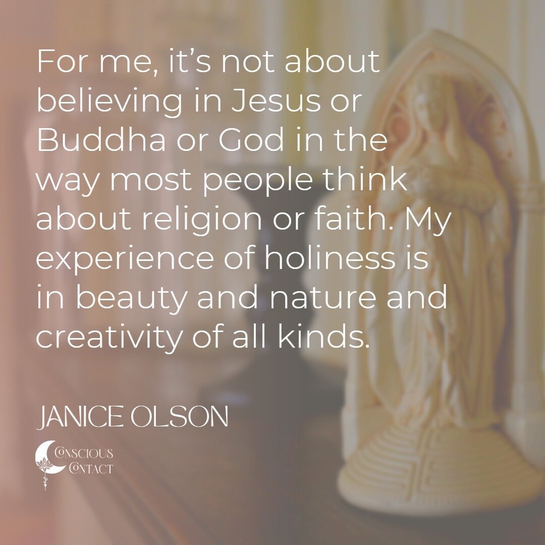 For me, holiness is not about believing in Jesus or Buddha or God in the way most people think about religion or faith. My experience of holiness is in beauty and nature and creativity of all kinds.
- Janice Olson

Visit https://www.consciouscontact.