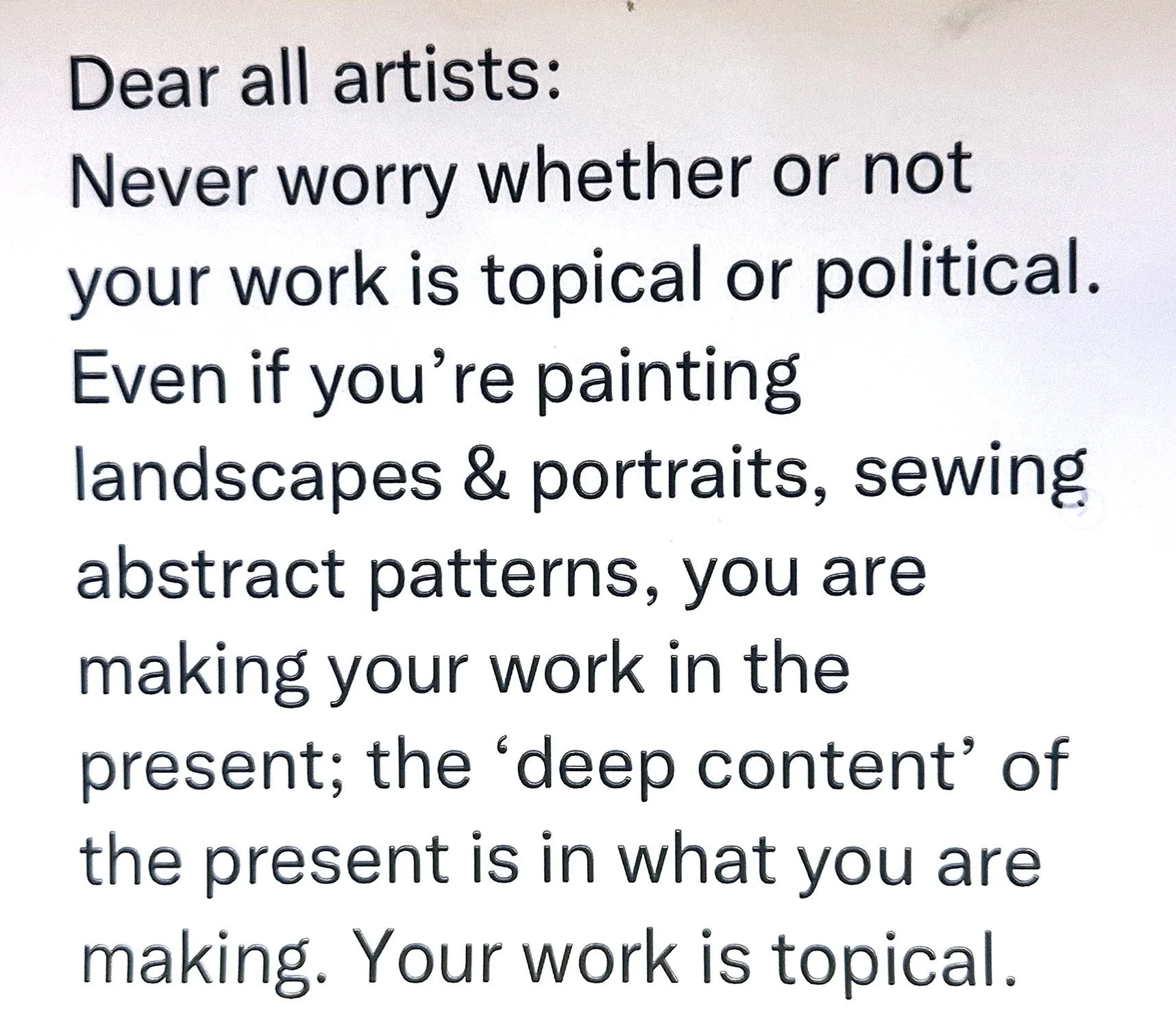 This is ver simple text written by the art critic, jerry Saltz stating - Dear all artists: Never worry whether or not your work is topical or political.