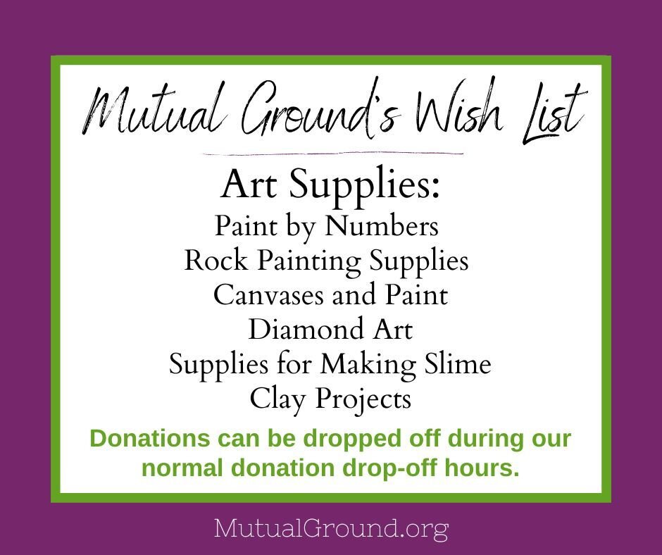 Mutual Ground's Family Services Department is in need of art supplies for their programs. Needed art/craft supplies: include paint by numbers, rock painting supplies, canvases, paint, diamond art, supplies for making slime, and clay projects. Any don