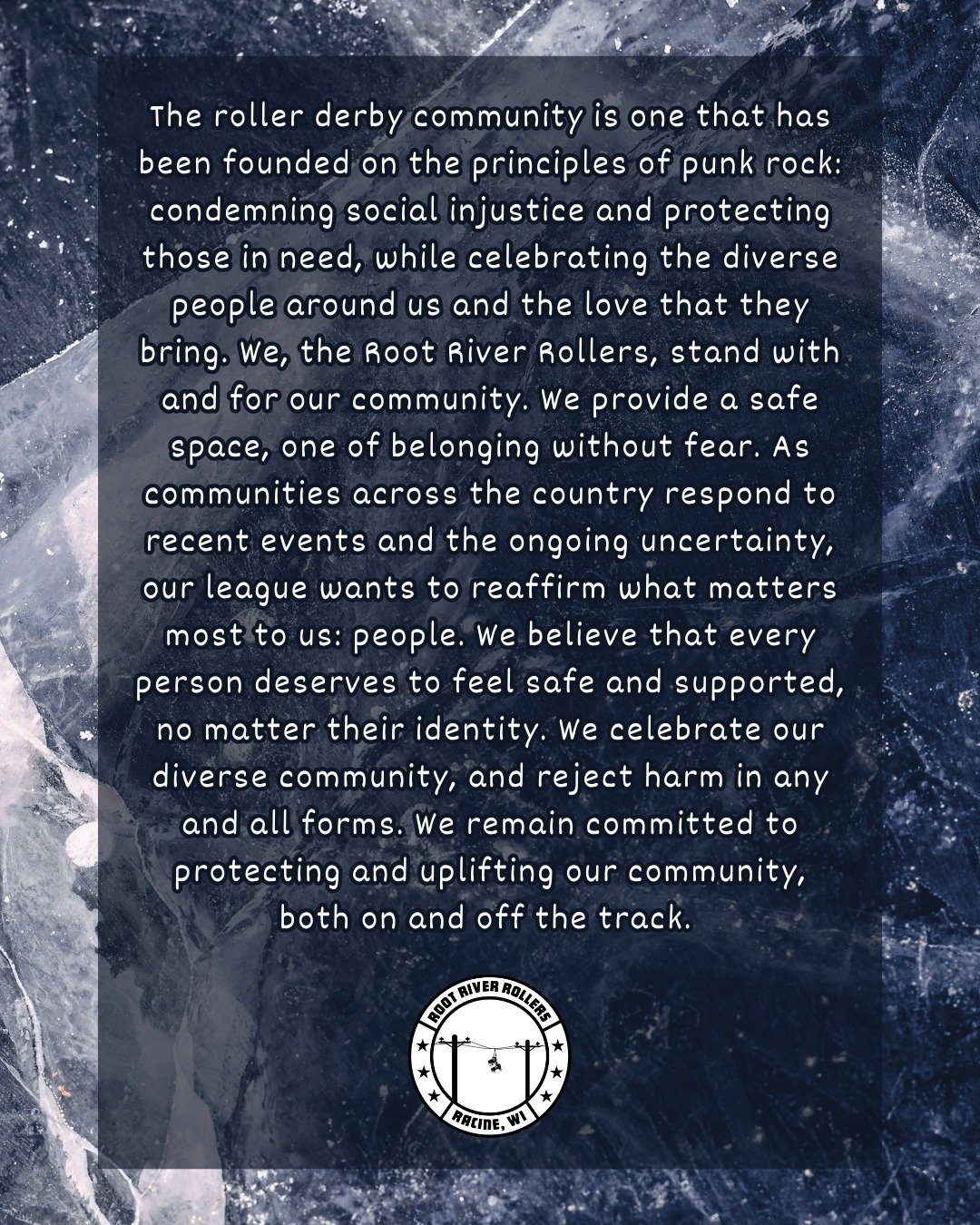 The roller derby community is one that has been founded on the principles of punk rock: condemning social injustice and protecting those in need, while celebrating the diverse people around us and the love that they bring. We, the Root River Rollers,