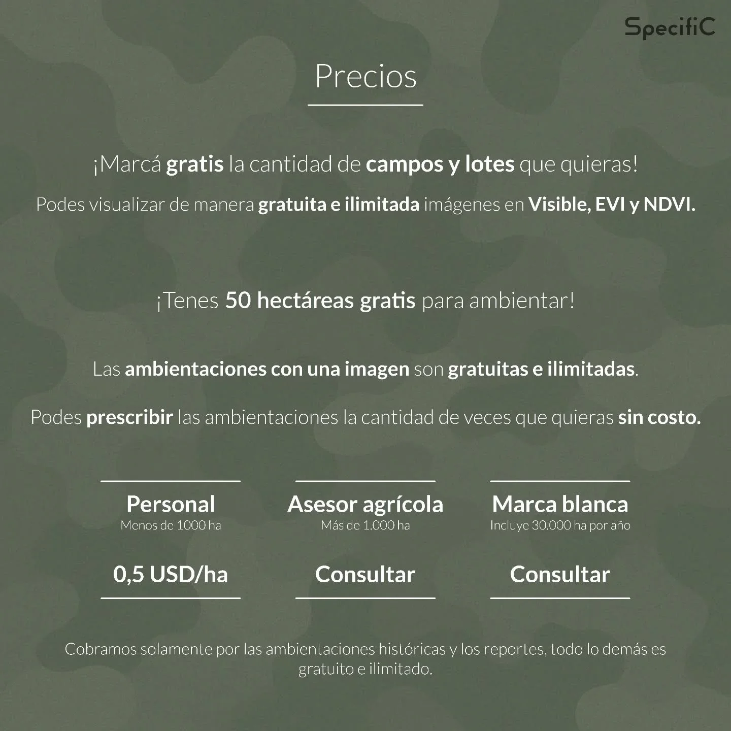 Pricing SpecifiC
👇
▶ Personal ➡ 0,5 USD/ha
▶ Asesor agr&iacute;cola ➡ Consultar
▶ Marca blanca ➡ Consultar

💥💥💥
Cobramos solamente por las ambientaciones hist&oacute;ricas y los reportes, todo lo dem&aacute;s es gratuito e ilimitado!!!
💥💥💥

Li