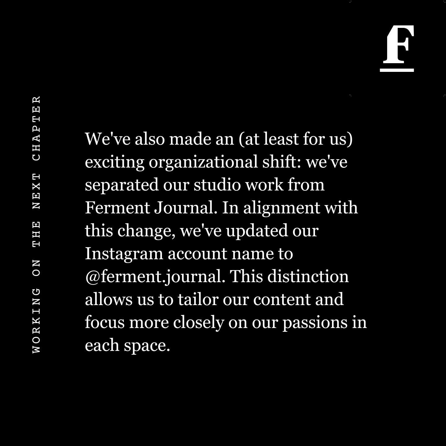 // WORKING ON THE NEXT CHAPTER, PART 3 // 

We've also made an (at least for us) exciting organizational shift: we've separated our studio work from Ferment Journal. In alignment with this change, we've updated our Instagram account name to @ferment.