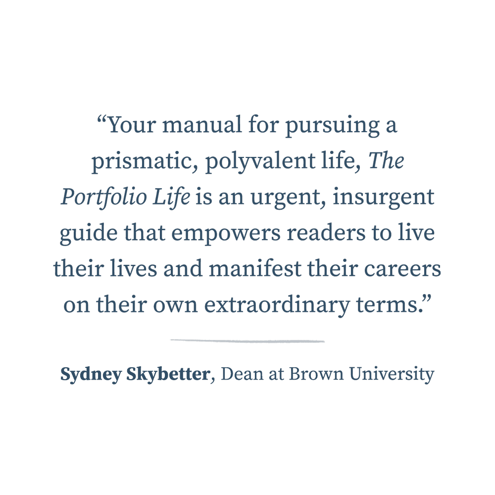  “Your manual for pursuing a prismatic, polyvalent life, The Portfolio Life is an urgent, insurgent guide that empowers readers to live their lives and manifest their careers on their own extraordinary terms.”  —Sydney Skybetter, Dean at Brown Univer