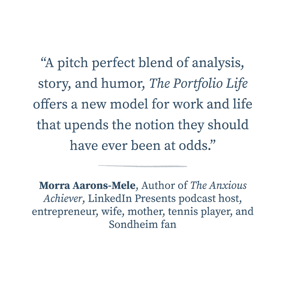  “A pitch perfect blend of analysis, story, and humor, The Portfolio Life offers a new model for work and life that upends the notion they should have ever been at odds.”  —Morra Aarons-Mele, Author of The Anxious Achiever, LinkedIn Presents podcast 