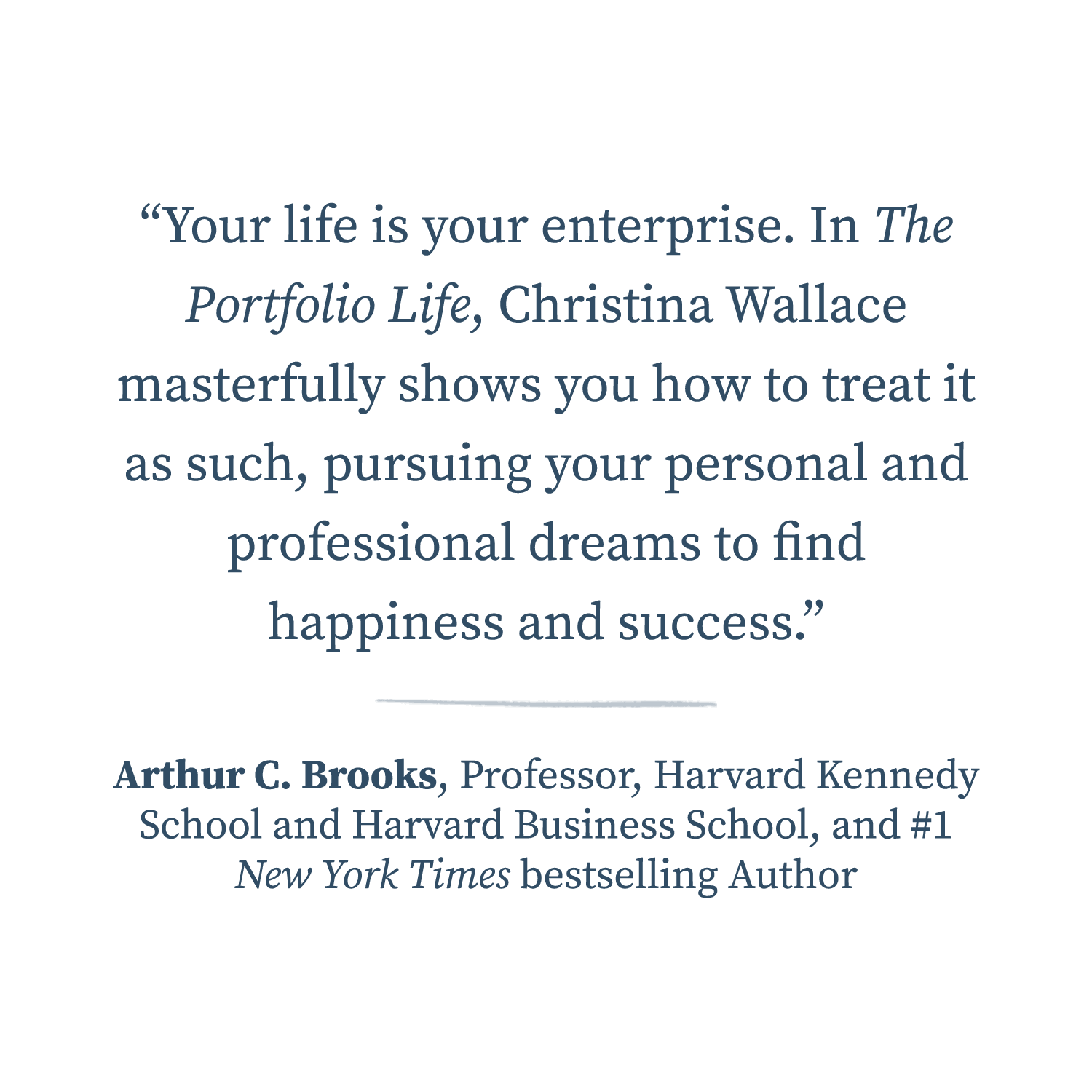  “Your life is your enterprise. In The Portfolio Life, Christina Wallace masterfully shows you how to treat it as such, pursuing your personal and professional dreams to find happiness and success.”  —Arthur C. Brooks, Professor, Harvard Kennedy Scho