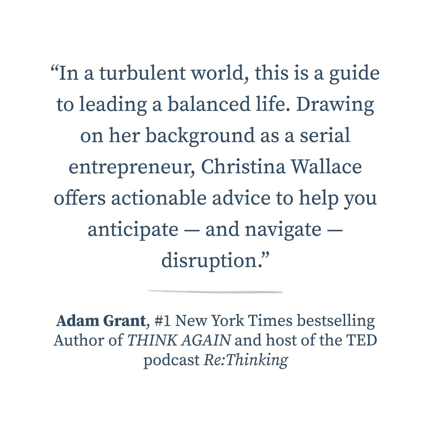  “In a turbulent world, this is a guide to leading a balanced life. Drawing on her background as a serial entrepreneur, Christina Wallace offers actionable advice to help you anticipate — and navigate — disruption.”  —Adam Grant, #1 New York Times be
