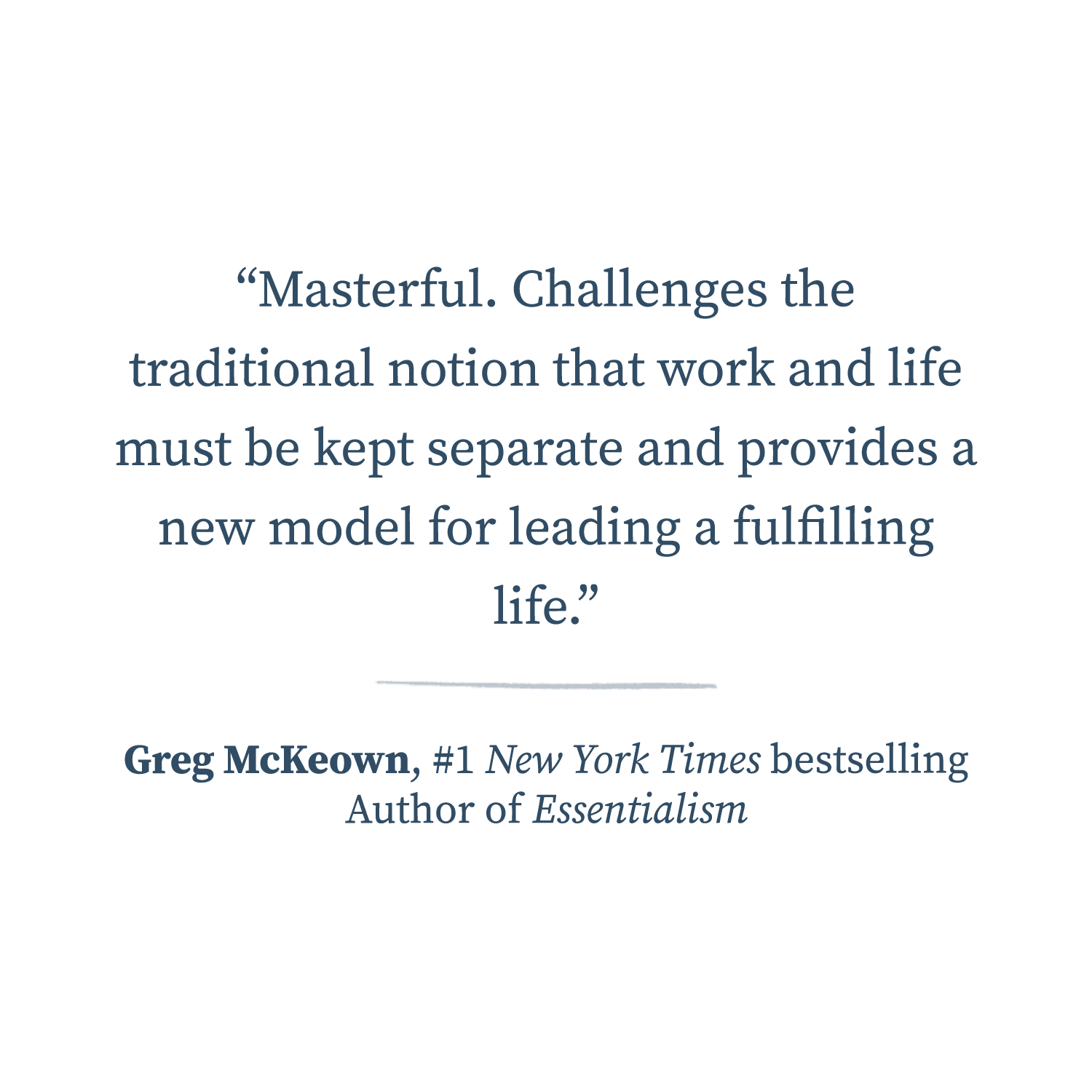  Masterful. Challenges the traditional notion that work and life must be kept separate and provides a new model for leading a fulfilling life.  —Greg McKeown, #1 New York Times bestselling author of Essentialism 