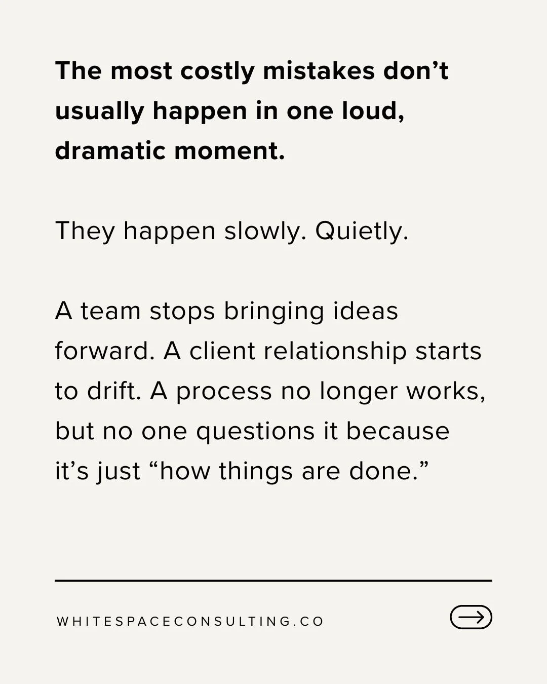 The most costly mistakes don&rsquo;t usually happen in one loud, dramatic moment.

They happen slowly. Quietly.

A team stops bringing ideas forward. A client relationship starts to drift. A process no longer works, but no one questions it because it