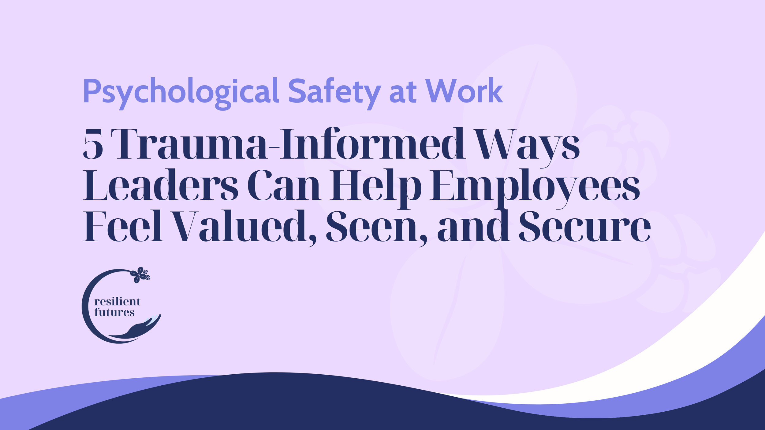 Psychological Safety at Work: 5 Trauma-Informed Ways Leaders Can Help Employees Feel Valued, Seen, and Secure