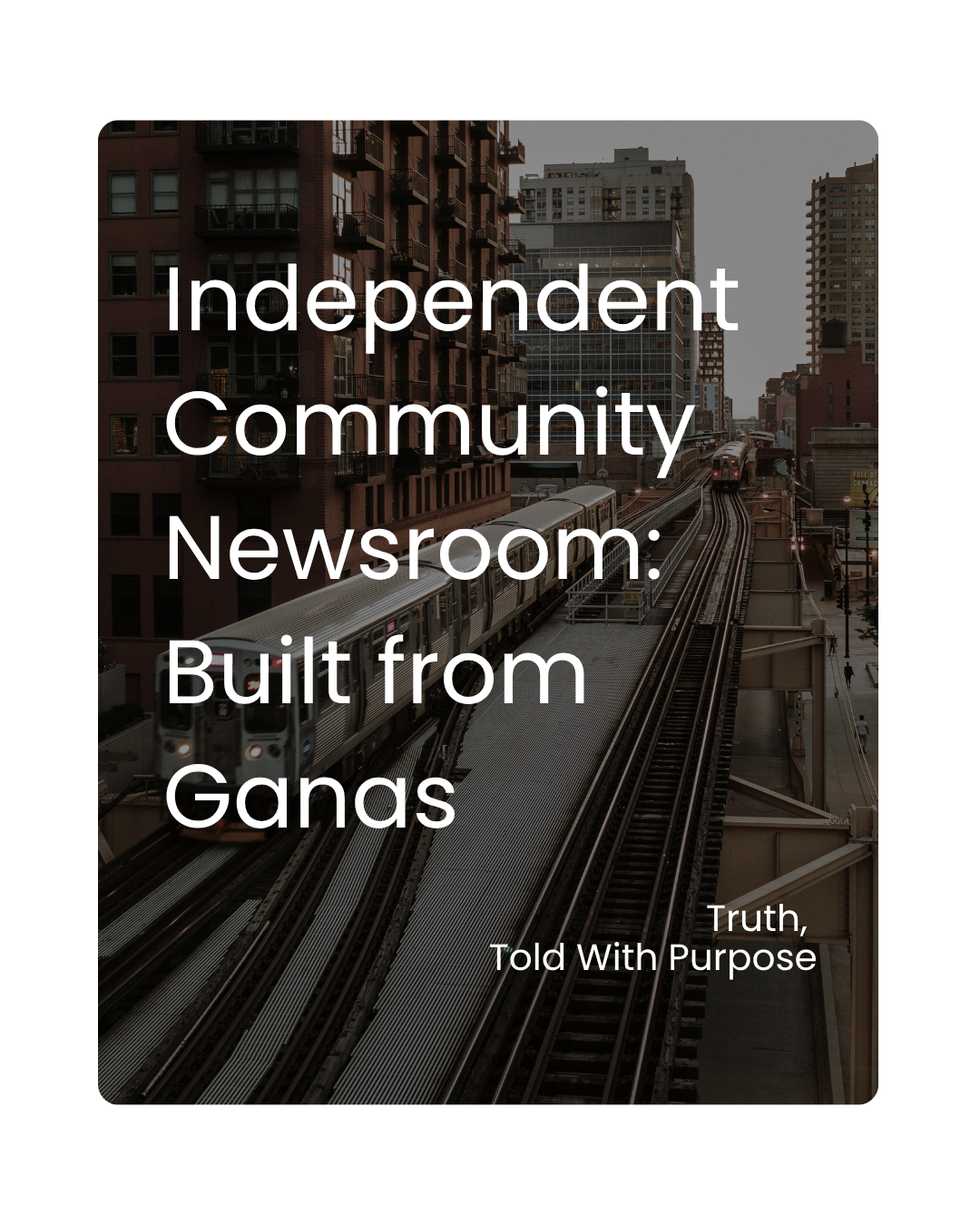 Cover image with a cityscape background showing a train on elevated tracks with tall buildings in the background, overlaid with text that says "Independent Community Newsroom: Built from Gans" and a smaller line that says "Truth, Told With Purpose."