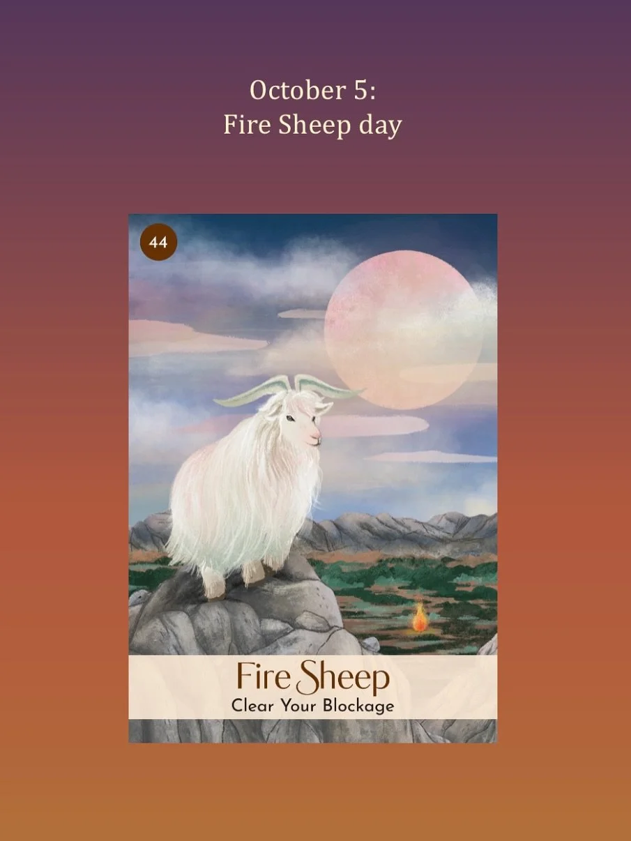 October 5, Fire Sheep day:
Yin Fire in the heavenly frequency of the day and in the Snake in the year elevates our spirit with hope and positivity. As a Yin Earth sign, the&nbsp;Sheep&nbsp;or the Goat is deeply connected to the body and Mother Earth.