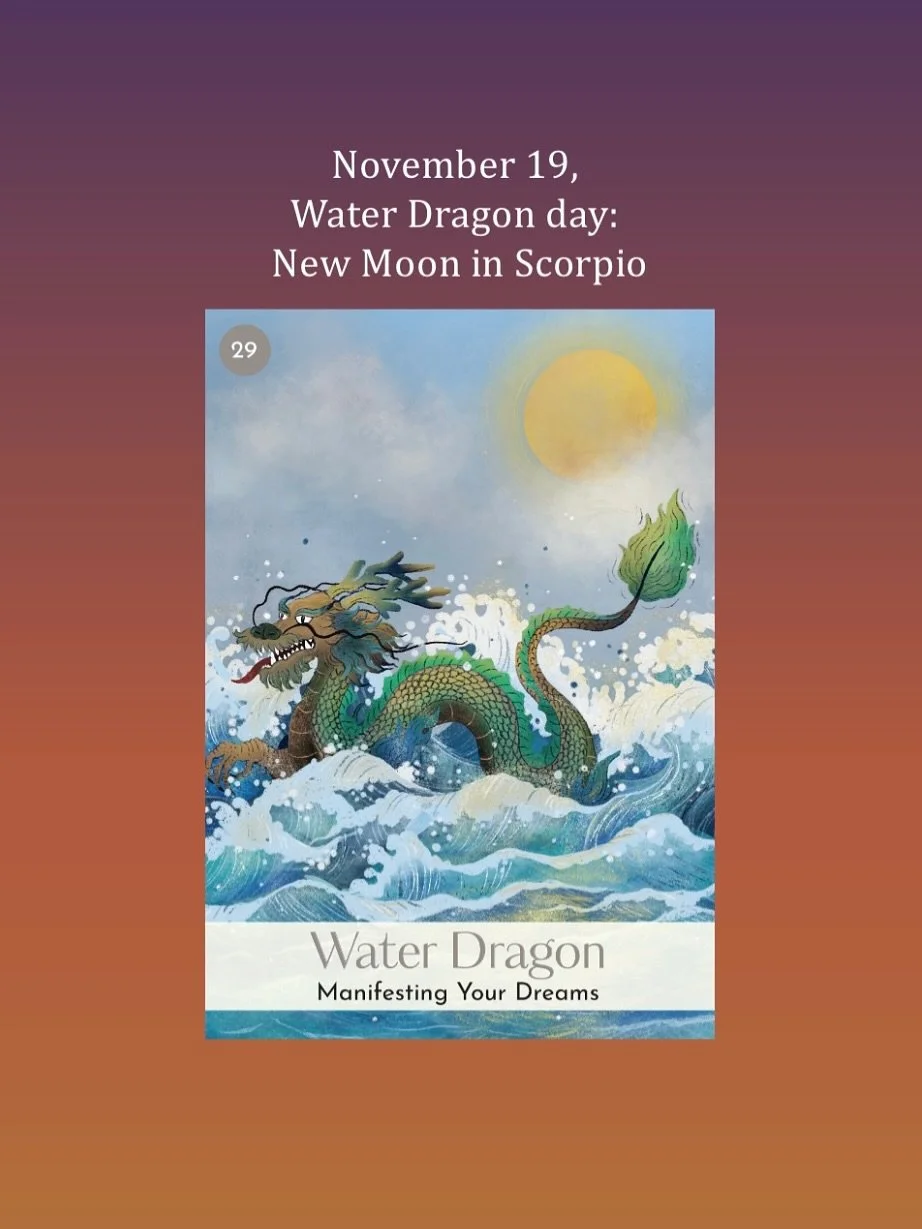 November 19, Water Dragon day: we have a powerful New Moon in Scorpio, exact at 10:47pm PT. At 28&deg; Scorpio, the Sun and the Moon conjunct Mercury form a Water grand trine with Jupiter in Cancer and Saturn and Neptune in Pisces, while Uranus in Ta