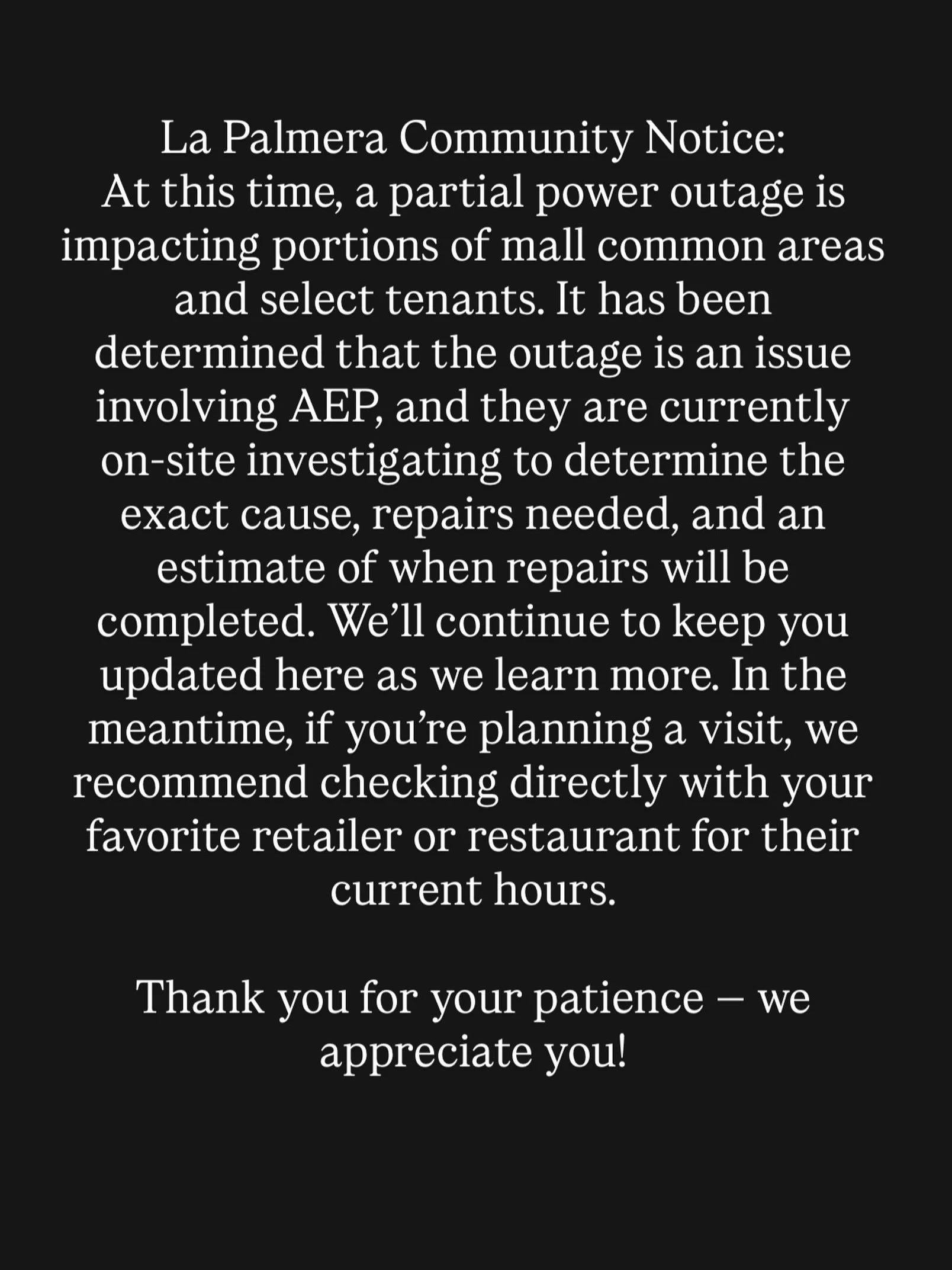 Community Notice: At this time, a partial power outage is impacting portions of mall common areas and select tenants. It has been determined that the outage is an issue involving AEP, and they are currently on-site investigating to determine the exac