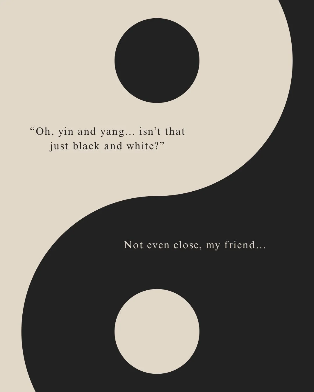 &bull; Y I N &amp; Y A N G &bull;

the foundation of it all.

They&rsquo;re not just black and white, they&rsquo;re the basis of Chinese medicine; our history, our theory, our everything.

They need each other, control each other and keep each other 