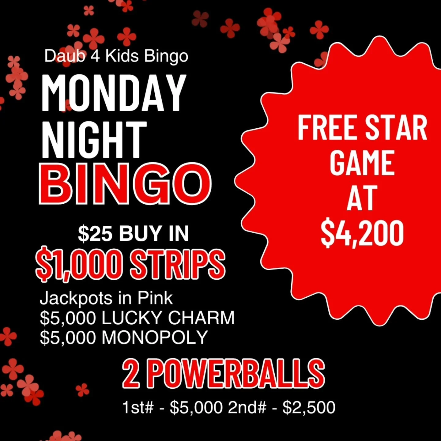MONDAY NIGHT BINGO
10/27/25
@daub4kidsbingo 
BIG MONEY POWERBALLS 
🍀$25 BUY IN FOR $1000 STRIPS
💫FREE STAR GAME AT $4,200
🍀 $7,500 IN POWERBALLS
💫MUST GO $2000 BROADWAY 
3 FOR $20
💵$25 Buy In for 1 set of strips (2) for 8 strip game