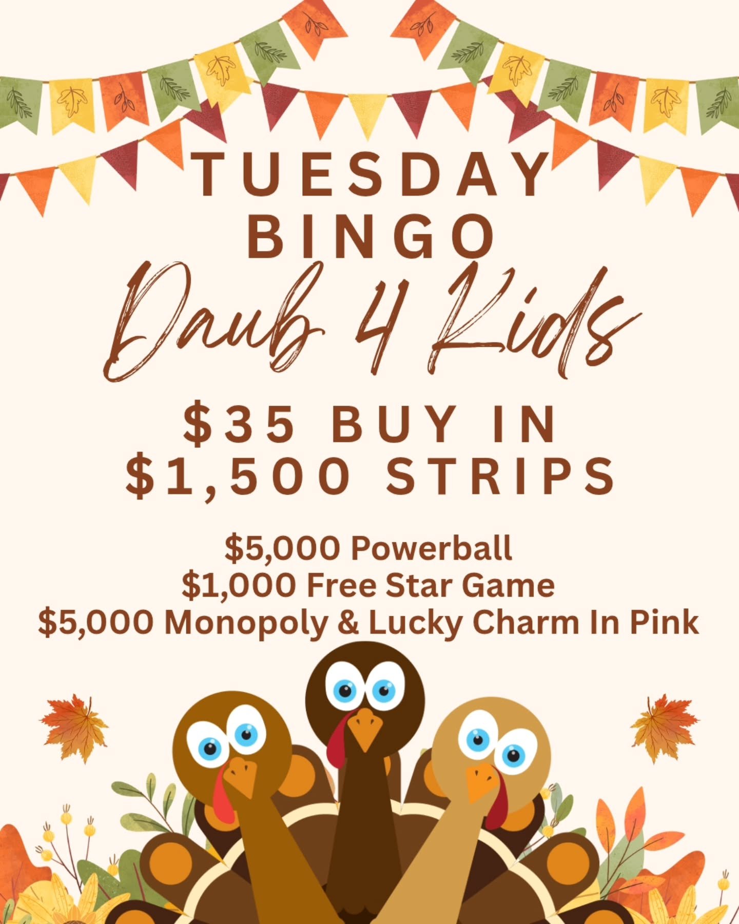 TUESDAY NIGHT BINGO
11/25/25
@daub4kidsbingo 
BIG MONEY SPECIAL

🍀$35 BUY IN FOR $1500 STRIPS
💫FREE STAR GAME AT $1,000
🍀 $5000 POWERBALL
💫MUST GO $2000 BROADWAY 
3 FOR $20

💵$35 Buy In for 1 set of strips (2) for 8 strip games paying $1500
💵$3