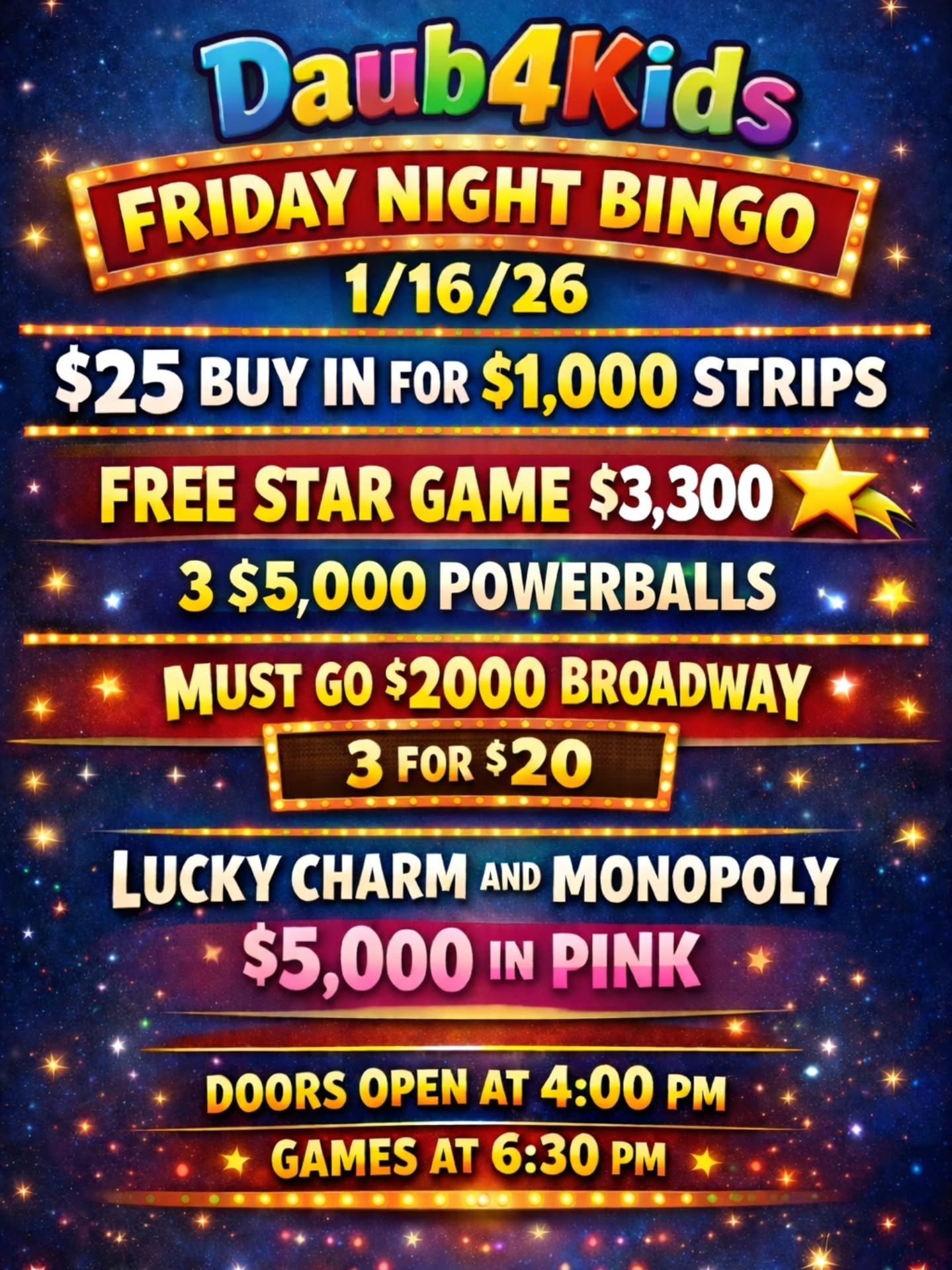 FRIDAY NIGHT BINGO
1/16/26
@daub4kidsbingo

🍀$25 BUY IN FOR $1,000 STRIPS
💫FREE STAR GAME $3,300
🍀 3 POWERBALLS - $5,000
💫MUST GO $2000 BROADWAY 
3 FOR $20

💵$25 Buy In for 1 set of strips (2) for 8 strip games paying $1,000
💵$25 for 1 addition