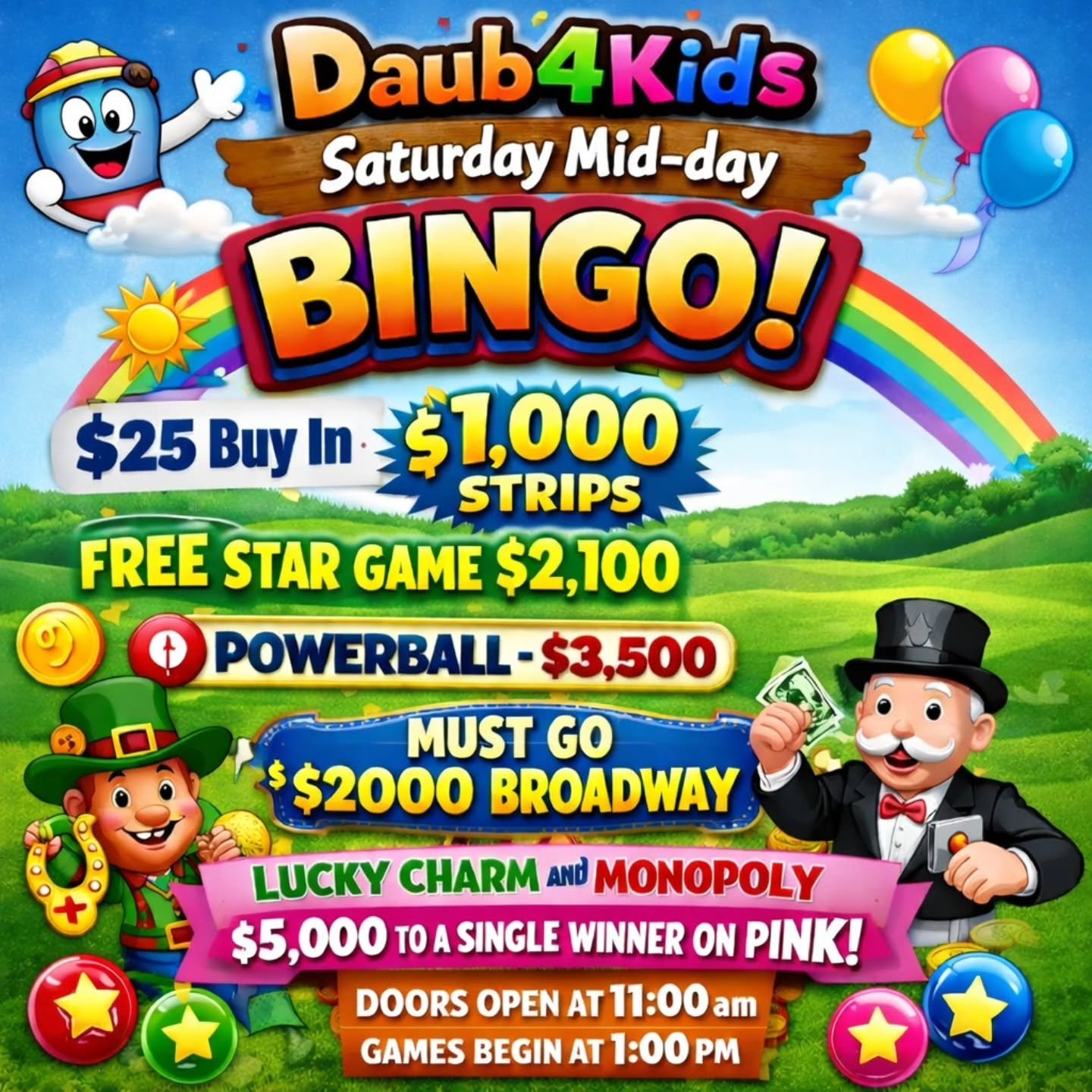 Saturday Mid-day 
BINGO
2/28/26
@daub4kidsbingo

🍀$25 Buy In
$1,000 STRIPS
💫 FREE STAR GAME 2,100
💵 POWERBALL - $3,500
💫MUST GO $2000 BROADWAY 
3 FOR $20

💵$25 Buy In for 1 set of strips (2) for 8 strip games paying $1,000
💵$25 for 1 