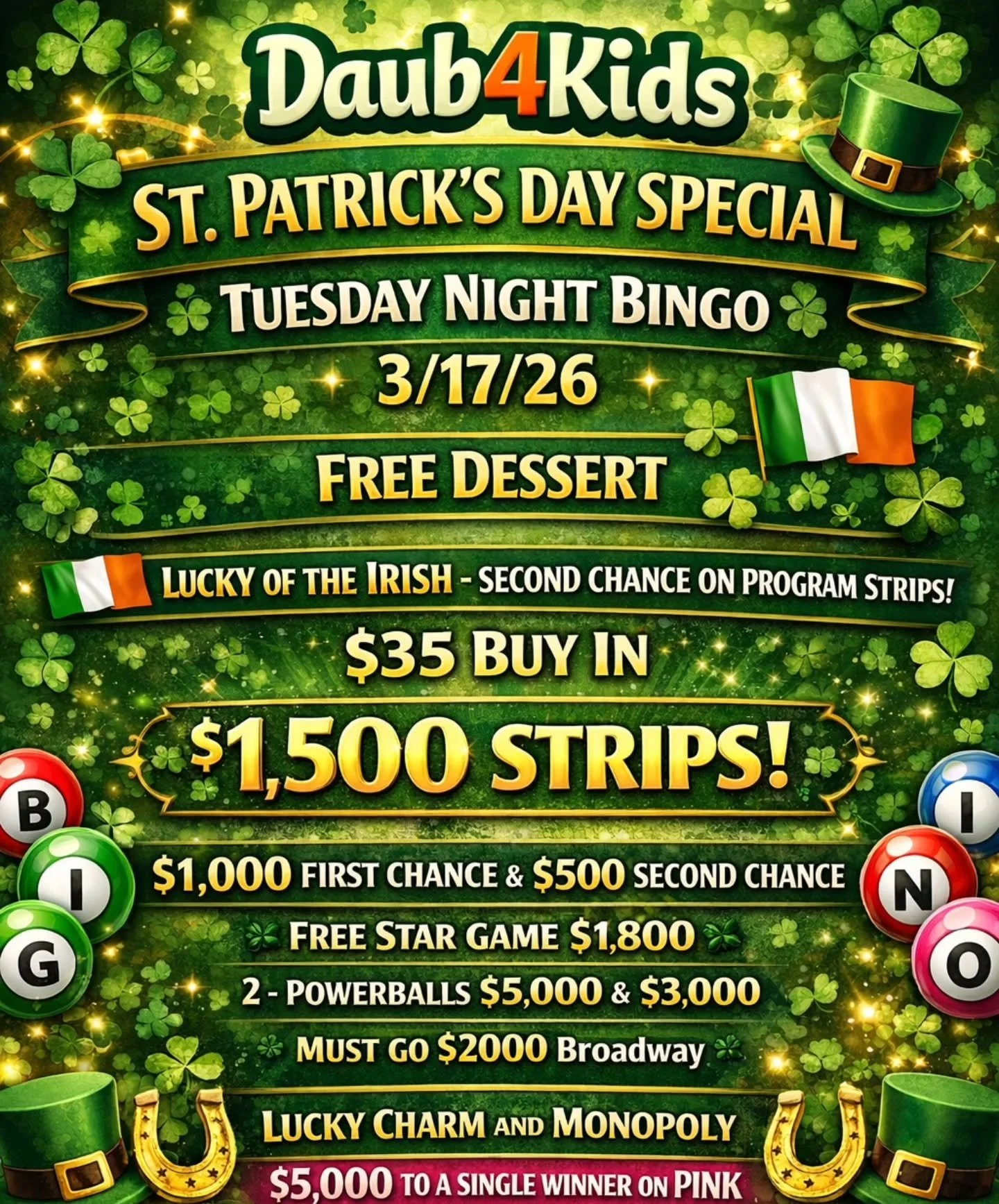 ST. PATRICK'S DAY SPECIAL
TUESDAY NIGHT BINGO 
3/17/26
@daub4kidsbingo 

🍰FREE DESSERT
🇮🇪LUCKY OF THE IRISH - SECOND CHANCE ON PROGRAM STRIPS!

🍀$35 Buy In - $1,500 STRIPS
$1,000 FIRST CHANCE &amp; $500 SECOND CHANCE 
💫 FREE STAR GAME $1,800