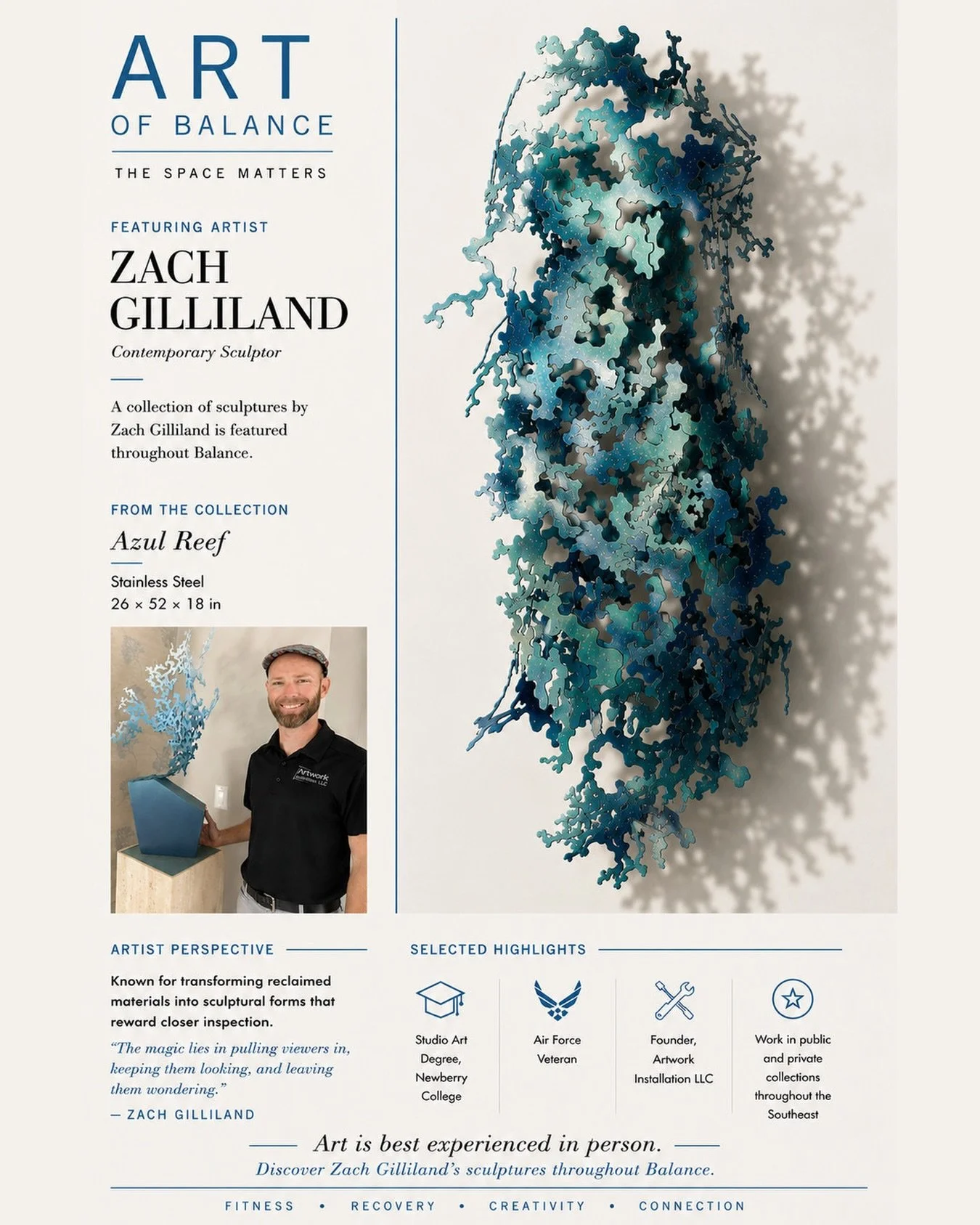 Art of Balance: Zach Gilliland

At Balance, movement and creativity share the same space.

This spotlight features sculptor Zach Gilliland, whose piece Azul Reef is currently on display at Balance.

A former Air Force veteran and NCAA soccer player, 