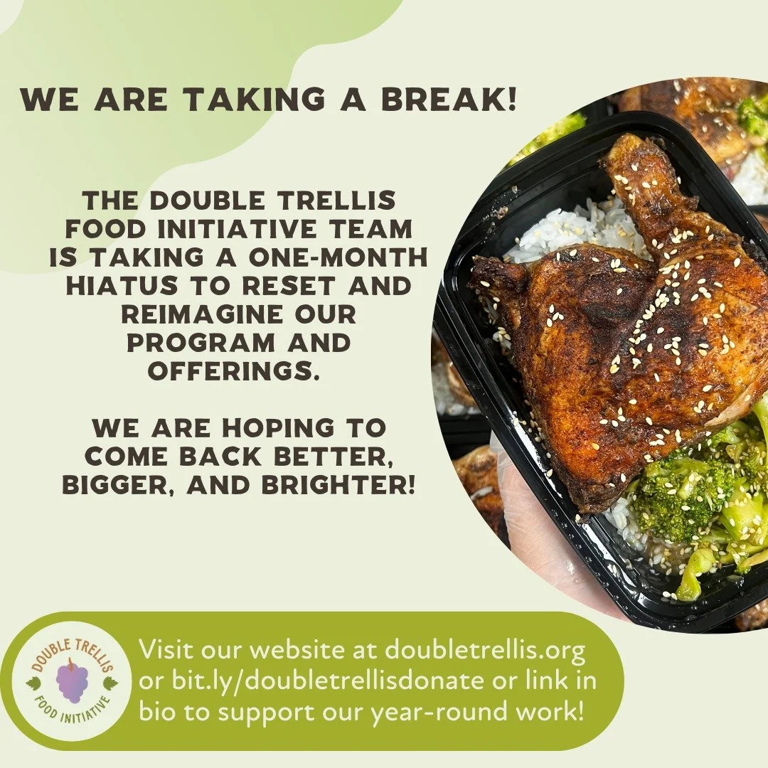 Dear community partners,

The Double Trellis Food Initiative team is taking a one-month hiatus to reset and reimagine our program and offerings. We are hoping to come back better, bigger, and brighter!

We will not be in the kitchen from 9/14-10/14 a