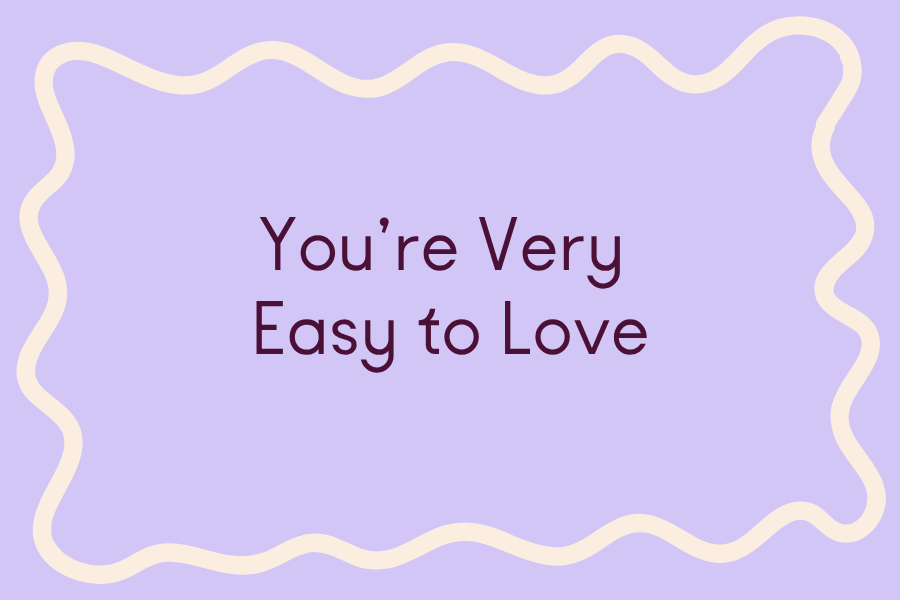       
  
     You’re Very Easy to Love   …even when you are surly, squirrely, and smug / When you are full of contradictions, scattered, and 5, 7, or 22 minutes late / When you’re short-tempered, short-sighted, short-listed, or taking another ill-ad