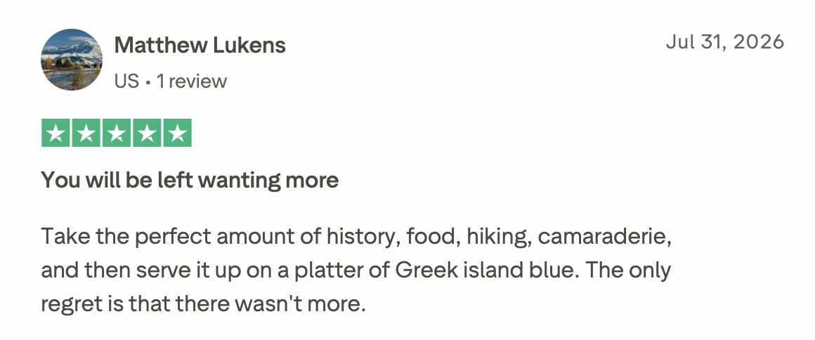 You will be left wanting more
Take the perfect amount of history, food, hiking, camaraderie, and then serve it up on a platter of Greek island blue. The only regret is that there wasn't more.