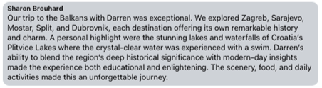 Review from Sharon Brouhard: Our trip to the Balkans with Darren was exceptional. A personal highlight were the stunning lakes and waterfalls of Croatia's Plitvice Lakes. An unforgettable journey.