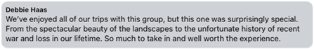 Review from Debbie Haas: We've enjoyed all our trips with this group, but this one was surprisingly special. From the spectacular beauty of the landscapes to the unfortunate history of recent war and loss in our lifetime.